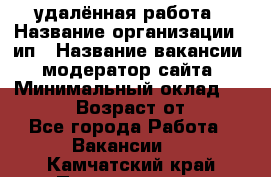 удалённая работа › Название организации ­ ип › Название вакансии ­ модератор сайта › Минимальный оклад ­ 39 500 › Возраст от ­ 18 - Все города Работа » Вакансии   . Камчатский край,Петропавловск-Камчатский г.